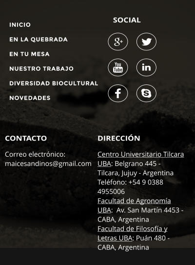 SOCIAL DIRECCIN Centro Universitario Tilcara UBA: Belgrano 445 - Tilcara, Jujuy - Argentina Telfono: +54 9 0388 4955006 Facultad de Agronoma UBA:  Av. San Martn 4453 - CABA, Argentina Facultad de Filosofa y Letras UBA: Pun 480 - CABA, Argentina  CONTACTO Correo electrnico:  maicesandinos@gmail.com        INICIO EN LA QUEBRADA EN TU MESA NUESTRO TRABAJO DIVERSIDAD BIOCULTURAL NOVEDADES